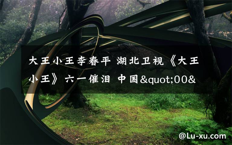 大王小王李春平 湖北衛(wèi)視《大王小王》六一催淚 中國(guó)"00"后有擔(dān)當(dāng)