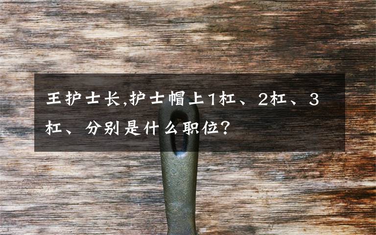 王護士長,護士帽上1杠、2杠、3杠、分別是什么職位？