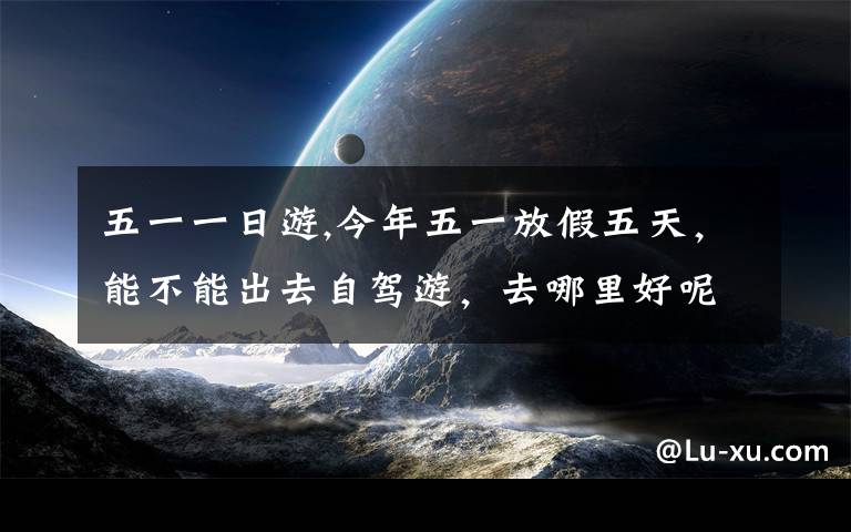 五一一日游,今年五一放假五天，能不能出去自駕游，去哪里好呢？