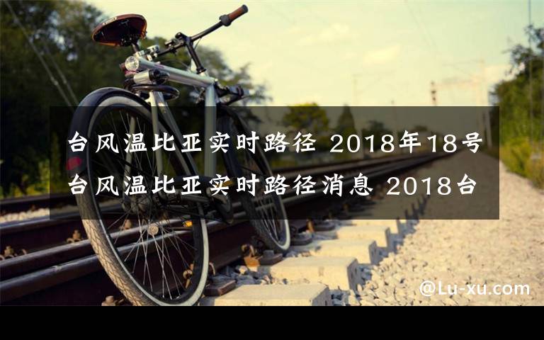 臺風(fēng)溫比亞實(shí)時(shí)路徑 2018年18號臺風(fēng)溫比亞實(shí)時(shí)路徑消息 2018臺風(fēng)溫比亞登陸時(shí)間地點(diǎn)