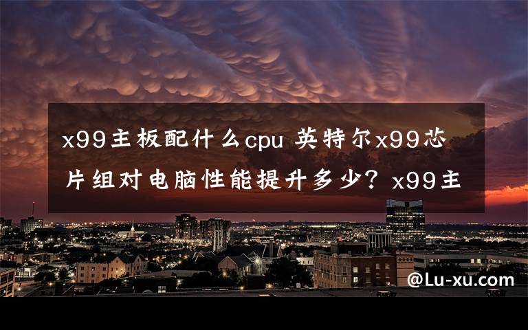 x99主板配什么cpu 英特爾x99芯片組對電腦性能提升多少？x99主板什么時候上市？