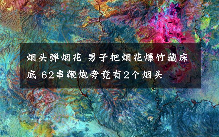 煙頭彈煙花 男子把煙花爆竹藏床底 62串鞭炮旁竟有2個(gè)煙頭