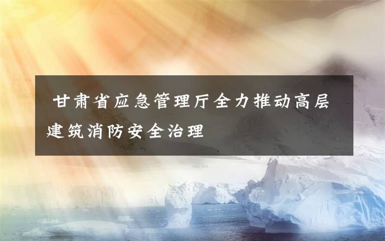  甘肅省應急管理廳全力推動高層建筑消防安全治理