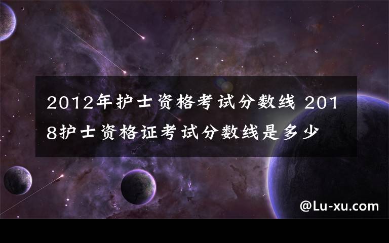 2012年護士資格考試分?jǐn)?shù)線 2018護士資格證考試分?jǐn)?shù)線是多少 附歷年護士資格考試合格分?jǐn)?shù)線