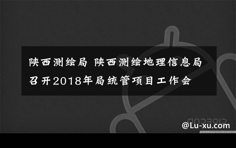 陜西測繪局 陜西測繪地理信息局召開2018年局統(tǒng)管項(xiàng)目工作會(huì)