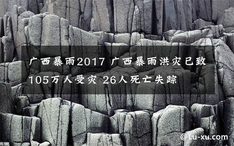 廣西暴雨2017 廣西暴雨洪災(zāi)已致105萬人受災(zāi) 26人死亡失蹤