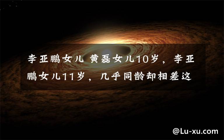 李亞鵬女兒 黃磊女兒10歲，李亞鵬女兒11歲，幾乎同齡卻相差這么大！