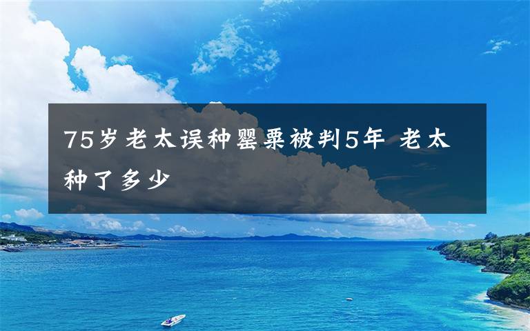 75歲老太誤種罌粟被判5年 老太種了多少