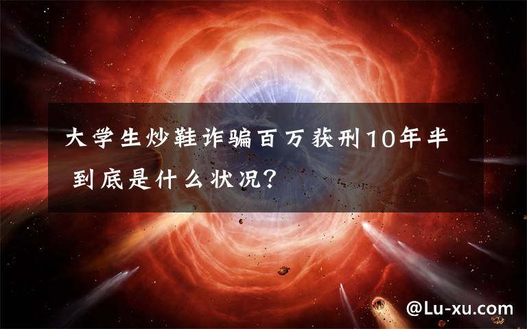 大學(xué)生炒鞋詐騙百萬獲刑10年半 到底是什么狀況？