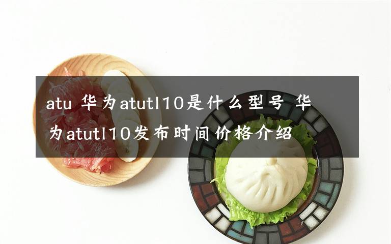 atu 華為atutl10是什么型號 華為atutl10發(fā)布時間價格介紹