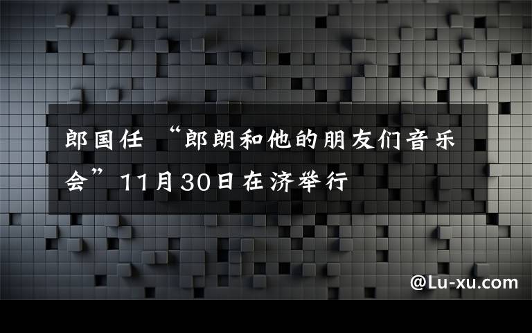 郎國任 “郎朗和他的朋友們音樂會”11月30日在濟舉行