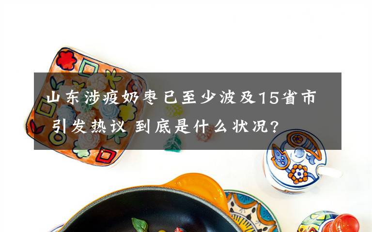 山東涉疫奶棗已至少波及15省市 引發(fā)熱議 到底是什么狀況?