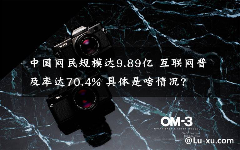 中國網(wǎng)民規(guī)模達9.89億 互聯(lián)網(wǎng)普及率達70.4% 具體是啥情況?