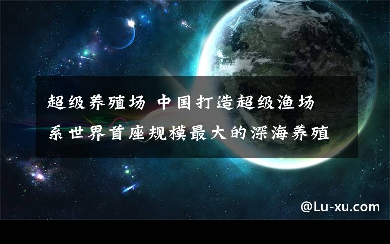 超級養(yǎng)殖場 中國打造超級漁場 系世界首座規(guī)模最大的深海養(yǎng)殖場