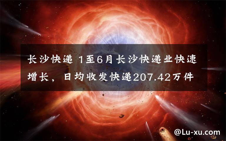 長沙快遞 1至6月長沙快遞業(yè)快速增長，日均收發(fā)快遞207.42萬件