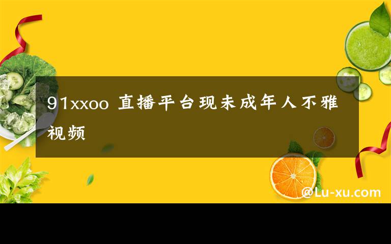 91xxoo 直播平臺(tái)現(xiàn)未成年人不雅視頻