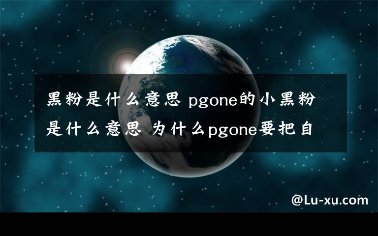 黑粉是什么意思 pgone的小黑粉是什么意思 為什么pgone要把自己的粉絲叫黑粉