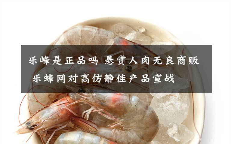 樂峰是正品嗎 懸賞人肉無良商販 樂蜂網(wǎng)對高仿靜佳產(chǎn)品宣戰(zhàn)