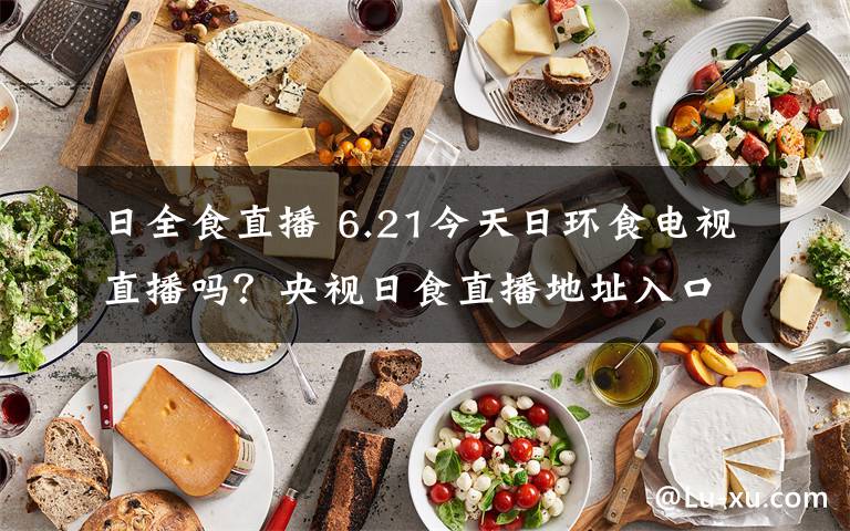 日全食直播 6.21今天日環(huán)食電視直播嗎？央視日食直播地址入口