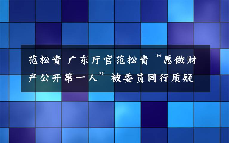 范松青 廣東廳官范松青“愿做財(cái)產(chǎn)公開第一人”被委員同行質(zhì)疑