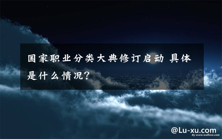 國家職業(yè)分類大典修訂啟動 具體是什么情況？