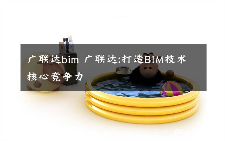 廣聯達bim 廣聯達:打造BIM技術核心競爭力