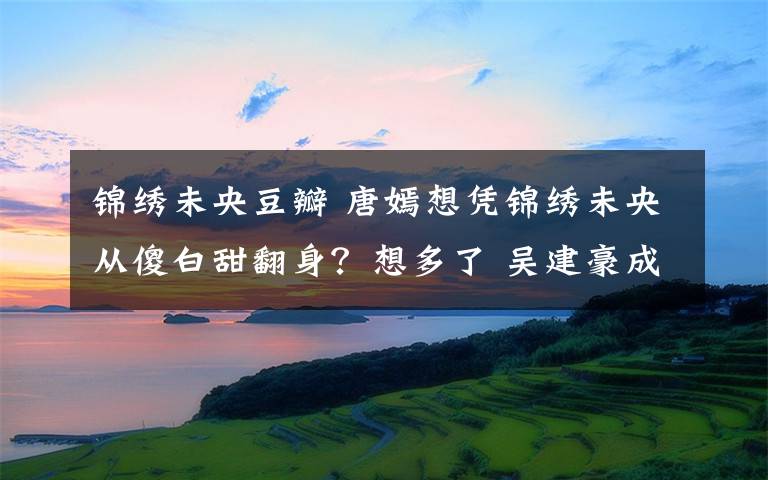 錦繡未央豆瓣 唐嫣想憑錦繡未央從傻白甜翻身？想多了 吳建豪成最丑男二號(hào)