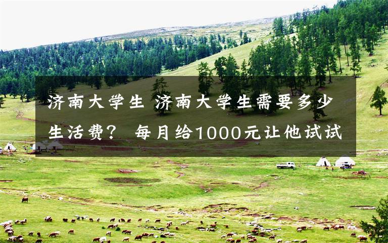 濟(jì)南大學(xué)生 濟(jì)南大學(xué)生需要多少生活費(fèi)？ 每月給1000元讓他試試