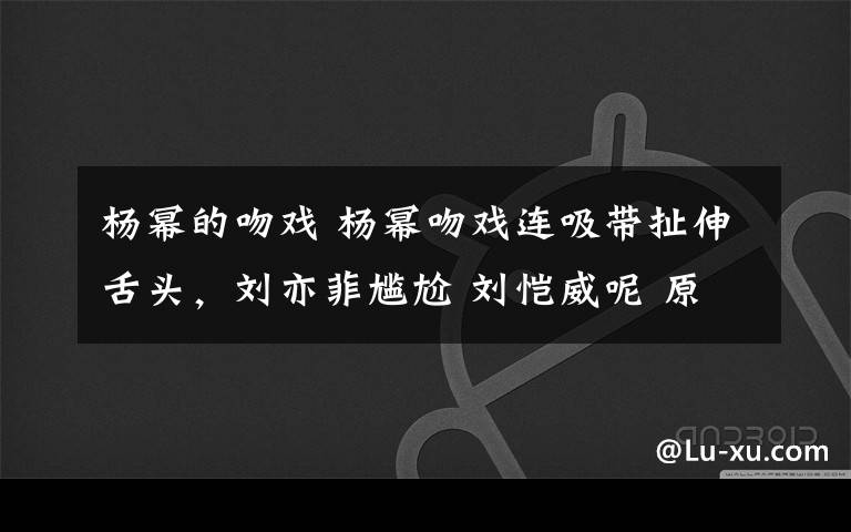 楊冪的吻戲 楊冪吻戲連吸帶扯伸舌頭，劉亦菲尷尬 劉愷威呢 原創(chuàng)