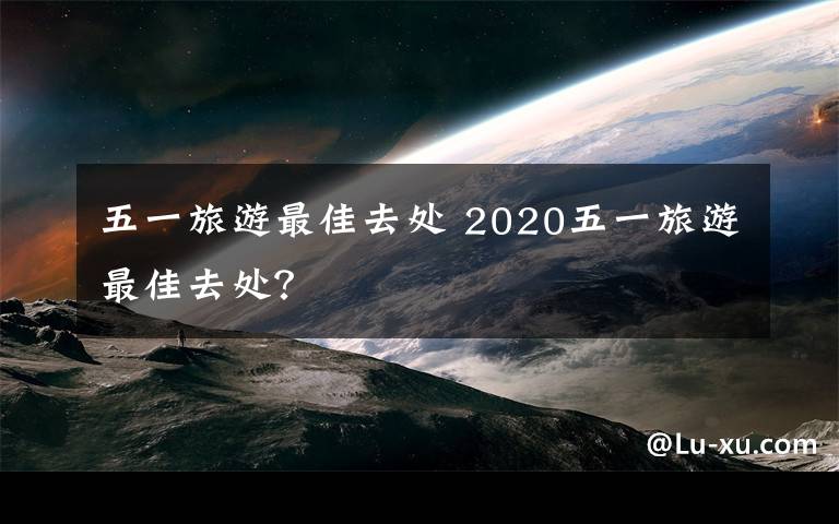 五一旅游最佳去處 2020五一旅游最佳去處？