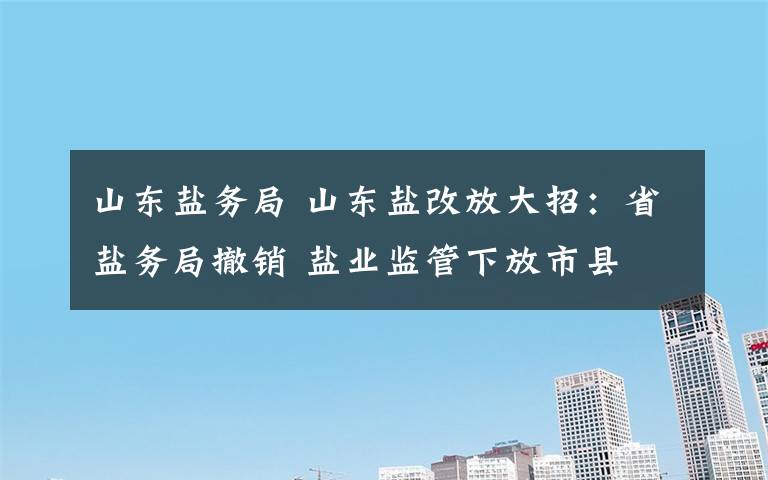 山東鹽務局 山東鹽改放大招：省鹽務局撤銷 鹽業(yè)監(jiān)管下放市縣