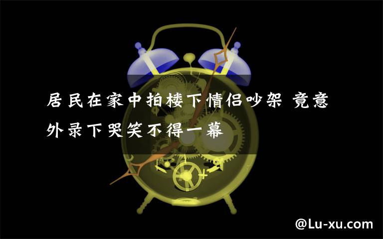 居民在家中拍樓下情侶吵架 竟意外錄下哭笑不得一幕