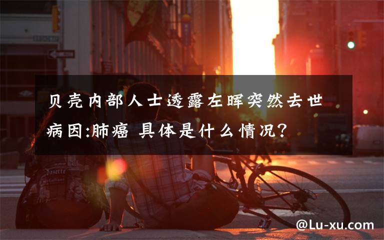 貝殼內(nèi)部人士透露左暉突然去世病因:肺癌 具體是什么情況？