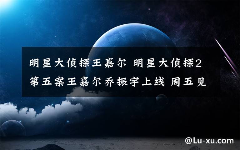 明星大偵探王嘉爾 明星大偵探2第五案王嘉爾喬振宇上線 周五見(jiàn)人物關(guān)系案件真相還原