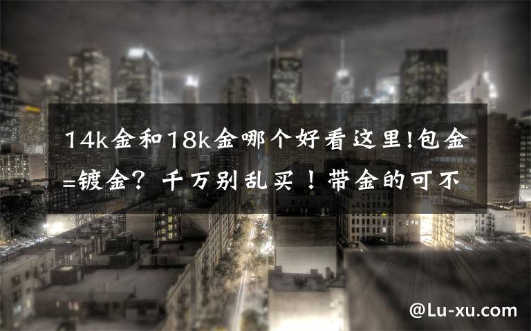 14k金和18k金哪個好看這里!包金=鍍金？千萬別亂買！帶金的可不一定都是純金！