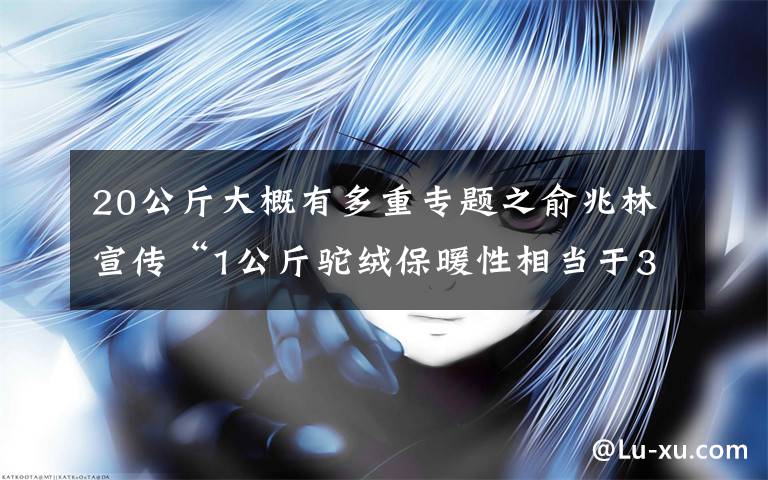 20公斤大概有多重專題之俞兆林宣傳“1公斤駝絨保暖性相當(dāng)于30斤棉花”涉虛假宣傳被罰1.5萬