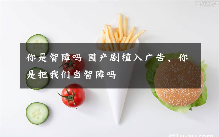 你是智障嗎 國產(chǎn)劇植入廣告，你是把我們當(dāng)智障嗎