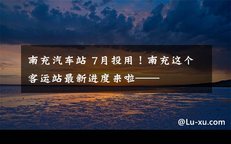 南充汽車站 7月投用！南充這個客運站最新進(jìn)度來啦——