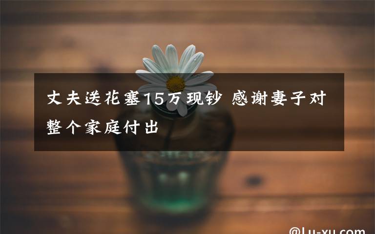 丈夫送花塞15萬現(xiàn)鈔 感謝妻子對整個家庭付出