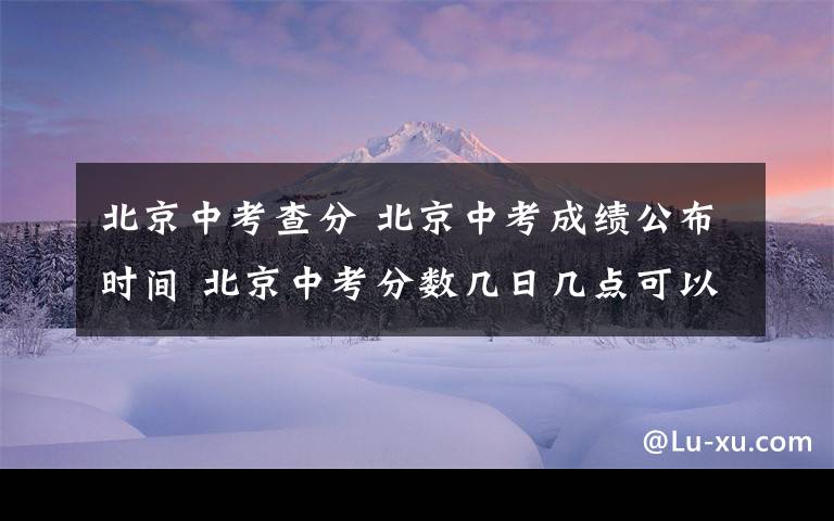 北京中考查分 北京中考成績公布時間 北京中考分?jǐn)?shù)幾日幾點可以查詢