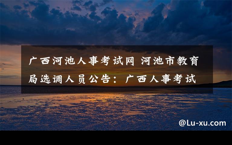 廣西河池人事考試網(wǎng) 河池市教育局選調(diào)人員公告：廣西人事考試網(wǎng)