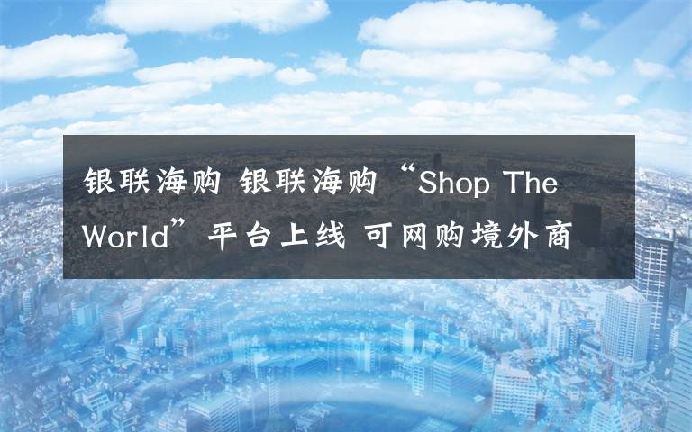 銀聯(lián)海購(gòu) 銀聯(lián)海購(gòu)“Shop The World”平臺(tái)上線 可網(wǎng)購(gòu)境外商品