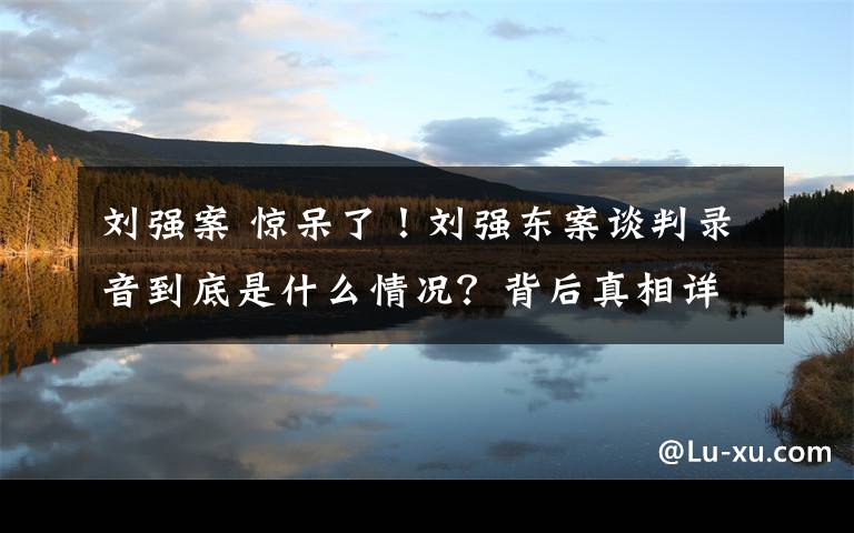 劉強(qiáng)案 驚呆了！劉強(qiáng)東案談判錄音到底是什么情況？背后真相詳情始末曝光