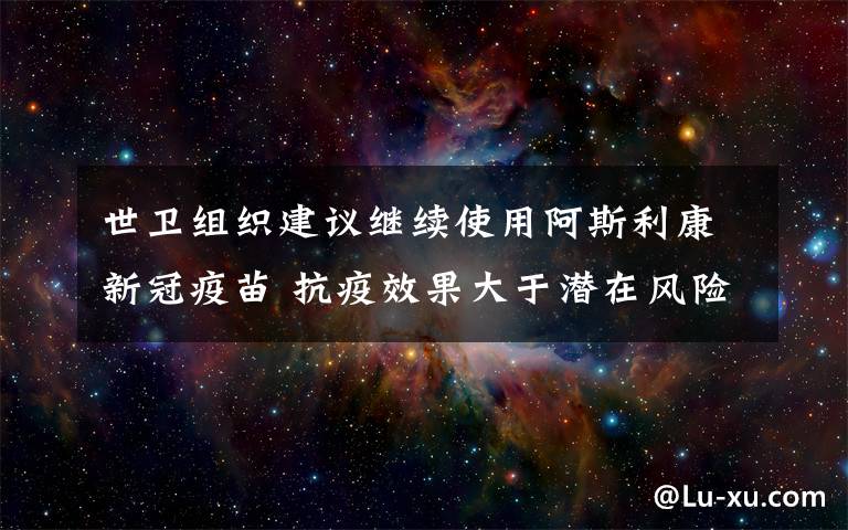 世衛(wèi)組織建議繼續(xù)使用阿斯利康新冠疫苗 抗疫效果大于潛在風(fēng)險(xiǎn) 具體是什么情況？