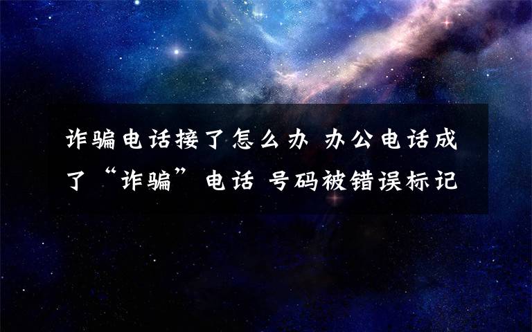 詐騙電話接了怎么辦 辦公電話成了“詐騙”電話 號碼被錯誤標記怎么辦？