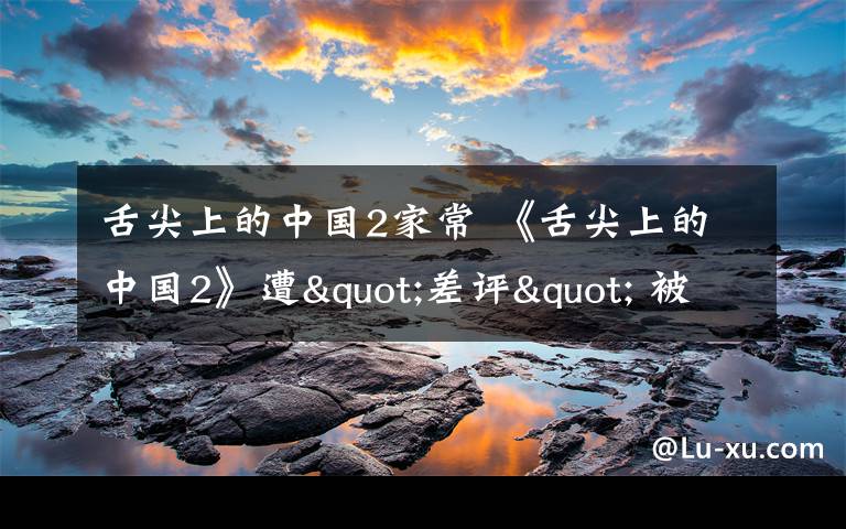 舌尖上的中國(guó)2家常 《舌尖上的中國(guó)2》遭"差評(píng)" 被指"三觀不正"