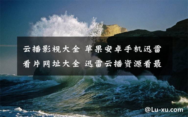 云播影視大全 蘋果安卓手機迅雷看片網(wǎng)址大全 迅雷云播資源看最新影視大片