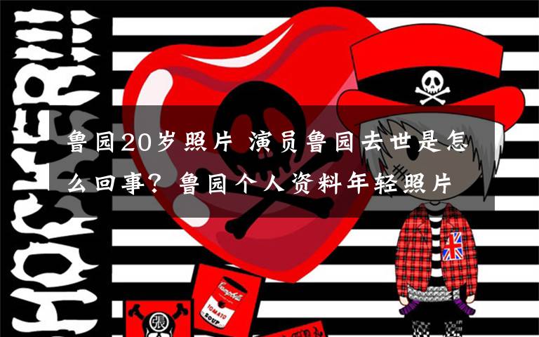 魯園20歲照片 演員魯園去世是怎么回事？魯園個(gè)人資料年輕照片及所有電視劇