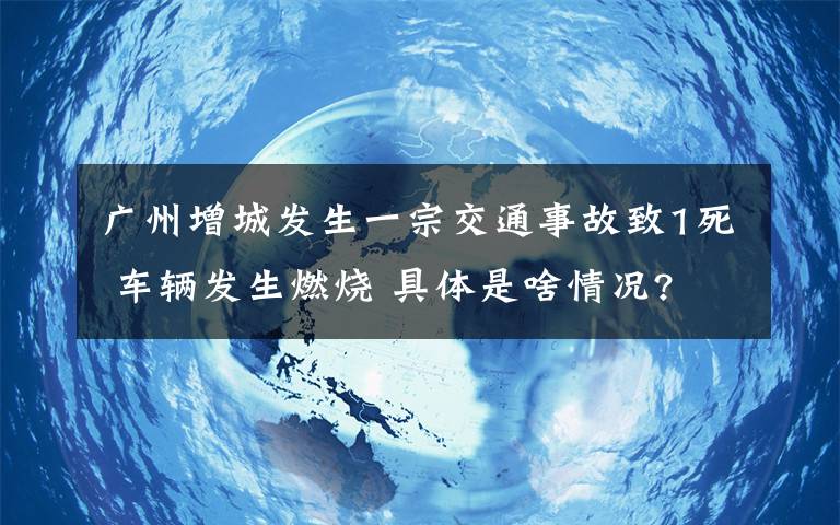 廣州增城發(fā)生一宗交通事故致1死 車輛發(fā)生燃燒 具體是啥情況?