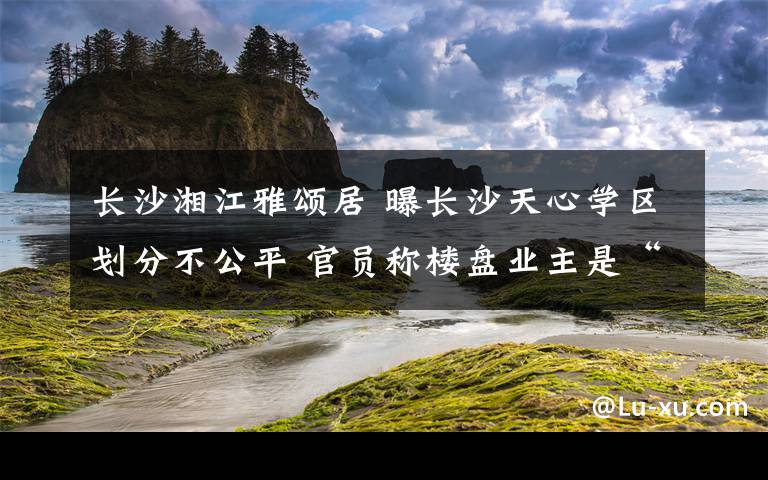 長(zhǎng)沙湘江雅頌居 曝長(zhǎng)沙天心學(xué)區(qū)劃分不公平 官員稱樓盤業(yè)主是“敵人”